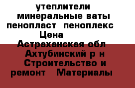 утеплители, минеральные ваты, пенопласт, пеноплекс; › Цена ­ 100 - Астраханская обл., Ахтубинский р-н Строительство и ремонт » Материалы   